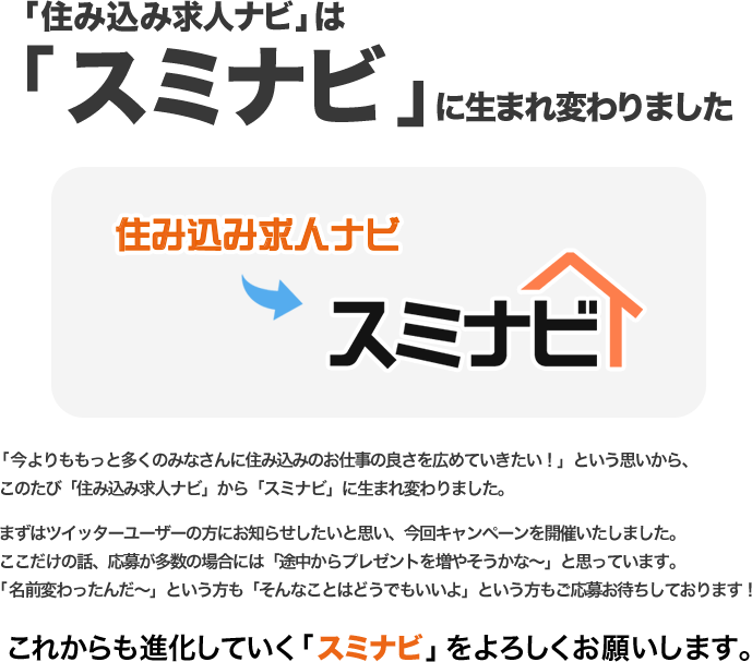 「住み込み求人ナビ」は「スミナビ」に生まれ変わりました/「今よりももっと多くのみなさんに住み込みのお仕事の良さを広めていきたい！」という思いから、このたび「住み込み求人ナビ」から「スミナビ」に生まれ変わりました。まずはツイッターユーザーの方にお知らせしたいと思い、今回キャンペーンを開催いたしました。ここだけの話、応募が多数の場合には「途中からプレゼントを増やそうかな～」と思っています。「名前変わったんだ～」という方も「そんなことはどうでもいいよ」という方もご応募お待ちしております！これからも進化していく「スミナビ」をよろしくお願いします。