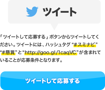 ツイート：「ツイートして応募する」ボタンからツイートしてください。ツイートには、ハッシュタグ“#スミナビ”“#懸賞”と“http://goo.gl/1caqVC”が含まれていることが応募条件となります。